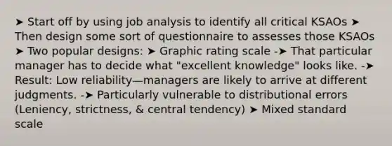 ➤ Start off by using job analysis to identify all critical KSAOs ➤ Then design some sort of questionnaire to assesses those KSAOs ➤ Two popular designs: ➤ Graphic rating scale -➤ That particular manager has to decide what "excellent knowledge" looks like. -➤ Result: Low reliability—managers are likely to arrive at different judgments. -➤ Particularly vulnerable to distributional errors (Leniency, strictness, & central tendency) ➤ Mixed standard scale