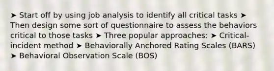 ➤ Start off by using job analysis to identify all critical tasks ➤ Then design some sort of questionnaire to assess the behaviors critical to those tasks ➤ Three popular approaches: ➤ Critical-incident method ➤ Behaviorally Anchored Rating Scales (BARS) ➤ Behavioral Observation Scale (BOS)