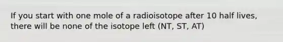 If you start with one mole of a radioisotope after 10 half lives, there will be none of the isotope left (NT, ST, AT)