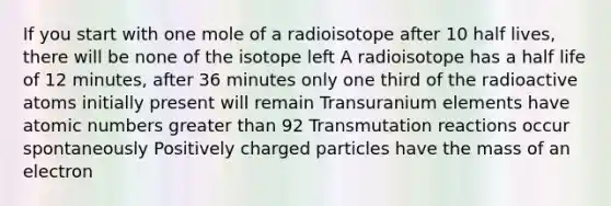 If you start with one mole of a radioisotope after 10 half lives, there will be none of the isotope left A radioisotope has a half life of 12 minutes, after 36 minutes only one third of the radioactive atoms initially present will remain Transuranium elements have atomic numbers greater than 92 Transmutation reactions occur spontaneously Positively charged particles have the mass of an electron