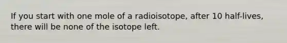 If you start with one mole of a radioisotope, after 10 half-lives, there will be none of the isotope left.