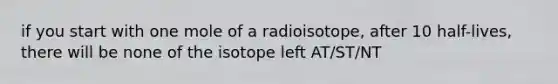 if you start with one mole of a radioisotope, after 10 half-lives, there will be none of the isotope left AT/ST/NT