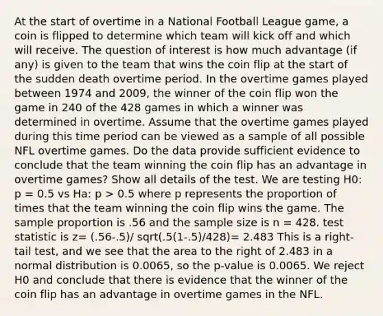 At the start of overtime in a National Football League game, a coin is flipped to determine which team will kick off and which will receive. The question of interest is how much advantage (if any) is given to the team that wins the coin flip at the start of the sudden death overtime period. In the overtime games played between 1974 and 2009, the winner of the coin flip won the game in 240 of the 428 games in which a winner was determined in overtime. Assume that the overtime games played during this time period can be viewed as a sample of all possible NFL overtime games. Do the data provide sufficient evidence to conclude that the team winning the coin flip has an advantage in overtime games? Show all details of the test. We are testing H0: p = 0.5 vs Ha: p > 0.5 where p represents the proportion of times that the team winning the coin flip wins the game. The sample proportion is .56 and the sample size is n = 428. test statistic is z= (.56-.5)/ sqrt(.5(1-.5)/428)= 2.483 This is a right-tail test, and we see that the area to the right of 2.483 in a normal distribution is 0.0065, so the p-value is 0.0065. We reject H0 and conclude that there is evidence that the winner of the coin flip has an advantage in overtime games in the NFL.