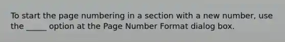 To start the page numbering in a section with a new number, use the _____ option at the Page Number Format dialog box.