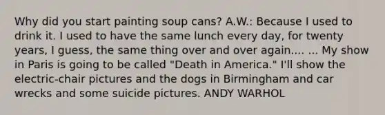 Why did you start painting soup cans? A.W.: Because I used to drink it. I used to have the same lunch every day, for twenty years, I guess, the same thing over and over again.... ... My show in Paris is going to be called "Death in America." I'll show the electric-chair pictures and the dogs in Birmingham and car wrecks and some suicide pictures. ANDY WARHOL