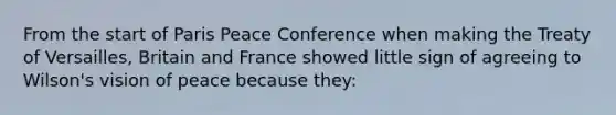 From the start of Paris Peace Conference when making the Treaty of Versailles, Britain and France showed little sign of agreeing to Wilson's vision of peace because they: