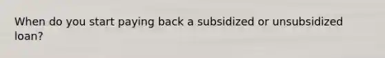 When do you start paying back a subsidized or unsubsidized loan?