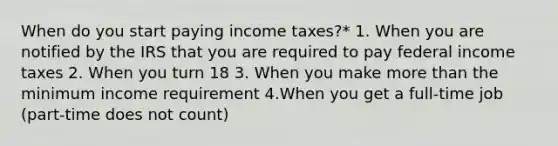 When do you start paying income taxes?* 1. When you are notified by the IRS that you are required to pay federal income taxes 2. When you turn 18 3. When you make more than the minimum income requirement 4.When you get a full-time job (part-time does not count)