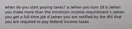 when do you start paying taxes? a.)when you turn 18 b.)when you make more than the minimum income requirement c.)when you get a full-time job d.)when you are notified by the IRS that you are required to pay federal income taxes