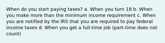 When do you start paying taxes? a. When you turn 18 b. When you make more than the minimum income requirement c. When you are notified by the IRS that you are required to pay federal income taxes d. When you get a full-time job (part-time does not count)