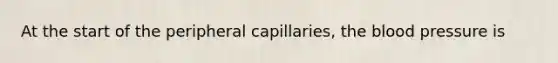 At the start of the peripheral capillaries, the blood pressure is