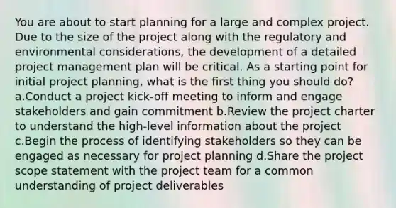 You are about to start planning for a large and complex project. Due to the size of the project along with the regulatory and environmental considerations, the development of a detailed project management plan will be critical. As a starting point for initial project planning, what is the first thing you should do? a.Conduct a project kick-off meeting to inform and engage stakeholders and gain commitment b.Review the project charter to understand the high-level information about the project c.Begin the process of identifying stakeholders so they can be engaged as necessary for project planning d.Share the project scope statement with the project team for a common understanding of project deliverables