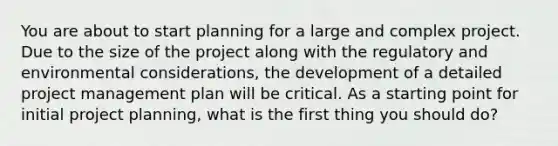 You are about to start planning for a large and complex project. Due to the size of the project along with the regulatory and environmental considerations, the development of a detailed project management plan will be critical. As a starting point for initial project planning, what is the first thing you should do?