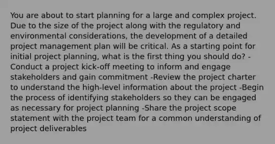 You are about to start planning for a large and complex project. Due to the size of the project along with the regulatory and environmental considerations, the development of a detailed project management plan will be critical. As a starting point for initial project planning, what is the first thing you should do? -Conduct a project kick-off meeting to inform and engage stakeholders and gain commitment -Review the project charter to understand the high-level information about the project -Begin the process of identifying stakeholders so they can be engaged as necessary for project planning -Share the project scope statement with the project team for a common understanding of project deliverables