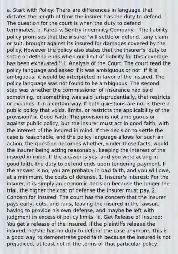 a. Start with Policy: There are differences in language that dictates the length of time the insurer has the duty to defend. The question for the court is when the duty to defend terminates. b. Pareti v. Sentry Indemnity Company: "The liability policy promises that the insurer 'will settle or defend...any claim or suit; brought against its insured for damages covered by the policy. However the policy also states that the insurer's 'duty to settle or defend ends when our limit of liability for this coverage has been exhausted.'" i. Analysis of the Court: The court read the policy language and asked if it was ambiguous or not. If it is ambiguous, it would be interpreted in favor of the insured. The policy language was not found to be ambiguous. The second step was whether the commissioner of insurance had said something, or something was said jurisprudentially, that restricts or expands it in a certain way. If both questions are no, is there a public policy that voids, limits, or restricts the applicability of the provision? ii. Good Faith: The provision is not ambiguous or against public policy, but the insurer must act in good faith, with the interest of the insured in mind. If the decision to settle the case is reasonable, and the policy language allows for such an action, the question becomes whether, under those facts, would the insurer being acting reasonably, keeping the interest of the insured in mind. If the answer is yes, and you were acting in good faith, the duty to defend ends upon tendering payment. If the answer is no, you are probably in bad faith, and you will owe, at a minimum, the costs of defense. 1. Insurer's Interest: For the insurer, it is simply an economic decision because the longer the trial, the higher the cost of defense the insurer must pay. 2. Concern for Insured: The court has the concern that the insurer pays early, cuts, and runs, leaving the insured in the lawsuit, having to provide his own defense, and maybe be left with judgment in excess of policy limits. iii. Get Release of Insured: You get a release of the insured. If the plaintiffs release the insured, he/she has no duty to defend the case anymore. This is a good way to demonstrate good faith because the insured is not prejudiced, at least not in the terms of that particular policy.