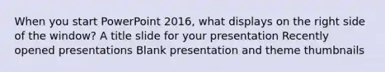 When you start PowerPoint 2016, what displays on the right side of the window? A title slide for your presentation Recently opened presentations Blank presentation and theme thumbnails