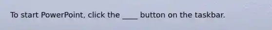 To start PowerPoint, click the ____ button on the taskbar.