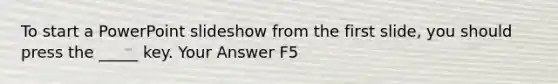 To start a PowerPoint slideshow from the first slide, you should press the _____ key. Your Answer F5