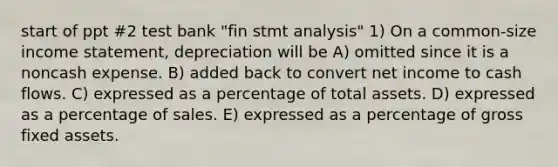 start of ppt #2 test bank "fin stmt analysis" 1) On a common-size income statement, depreciation will be A) omitted since it is a noncash expense. B) added back to convert net income to cash flows. C) expressed as a percentage of total assets. D) expressed as a percentage of sales. E) expressed as a percentage of gross fixed assets.