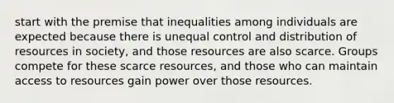 start with the premise that inequalities among individuals are expected because there is unequal control and distribution of resources in society, and those resources are also scarce. Groups compete for these scarce resources, and those who can maintain access to resources gain power over those resources.