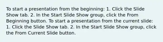 To start a presentation from the beginning: 1. Click the Slide Show tab. 2. In the Start Slide Show group, click the From Beginning button. To start a presentation from the current slide: 1. Click the Slide Show tab. 2. In the Start Slide Show group, click the From Current Slide button.