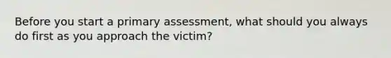 Before you start a primary assessment, what should you always do first as you approach the victim?