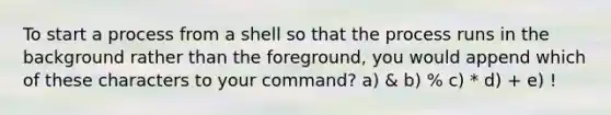 To start a process from a shell so that the process runs in the background rather than the foreground, you would append which of these characters to your command? a) & b) % c) * d) + e) !