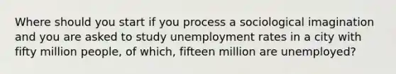 Where should you start if you process a sociological imagination and you are asked to study unemployment rates in a city with fifty million people, of which, fifteen million are unemployed?