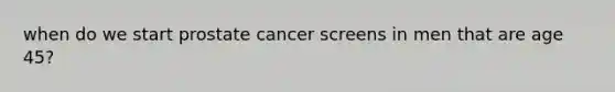 when do we start prostate cancer screens in men that are age 45?