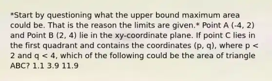 *Start by questioning what the upper bound maximum area could be. That is the reason the limits are given.* Point A (-4, 2) and Point B (2, 4) lie in the xy-coordinate plane. If point C lies in the first quadrant and contains the coordinates (p, q), where p < 2 and q < 4, which of the following could be the area of triangle ABC? 1.1 3.9 11.9