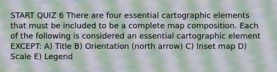 START QUIZ 6 There are four essential cartographic elements that must be included to be a complete map composition. Each of the following is considered an essential cartographic element EXCEPT: A) Title B) Orientation (north arrow) C) Inset map D) Scale E) Legend