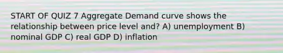 START OF QUIZ 7 Aggregate Demand curve shows the relationship between price level and? A) unemployment B) nominal GDP C) real GDP D) inflation