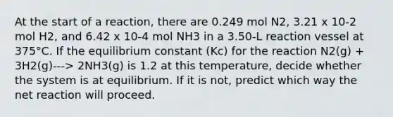 At the start of a reaction, there are 0.249 mol N2, 3.21 x 10-2 mol H2, and 6.42 x 10-4 mol NH3 in a 3.50-L reaction vessel at 375°C. If the equilibrium constant (Kc) for the reaction N2(g) + 3H2(g)---> 2NH3(g) is 1.2 at this temperature, decide whether the system is at equilibrium. If it is not, predict which way the net reaction will proceed.