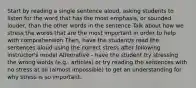 Start by reading a single sentence aloud, asking students to listen for the word that has the most emphasis, or sounded louder, than the other words in the sentence Talk about how we stress the words that are the most important in order to help with comprehension Then, have the student/s read the sentences aloud using the correct stress after following instructor's model Alternative - have the student try stressing the wrong words (e.g., articles) or try reading the sentences with no stress at all (almost impossible) to get an understanding for why stress is so important.