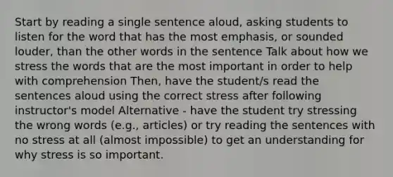 Start by reading a single sentence aloud, asking students to listen for the word that has the most emphasis, or sounded louder, than the other words in the sentence Talk about how we stress the words that are the most important in order to help with comprehension Then, have the student/s read the sentences aloud using the correct stress after following instructor's model Alternative - have the student try stressing the wrong words (e.g., articles) or try reading the sentences with no stress at all (almost impossible) to get an understanding for why stress is so important.