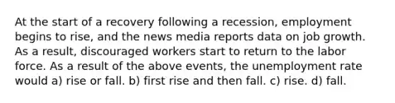 At the start of a recovery following a recession, employment begins to rise, and the news media reports data on job growth. As a result, discouraged workers start to return to the labor force. As a result of the above events, the <a href='https://www.questionai.com/knowledge/kh7PJ5HsOk-unemployment-rate' class='anchor-knowledge'>unemployment rate</a> would a) rise or fall. b) first rise and then fall. c) rise. d) fall.