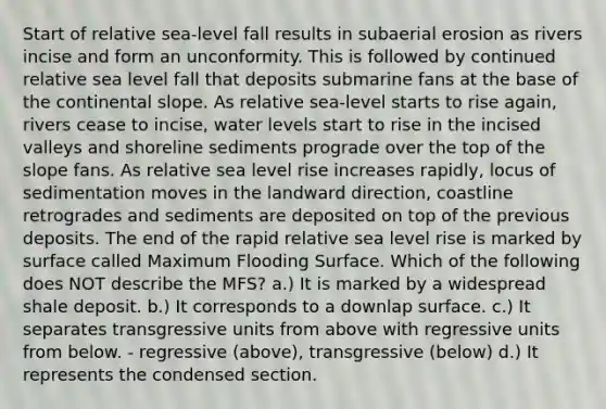 Start of relative sea-level fall results in subaerial erosion as rivers incise and form an unconformity. This is followed by continued relative sea level fall that deposits submarine fans at the base of the continental slope. As relative sea-level starts to rise again, rivers cease to incise, water levels start to rise in the incised valleys and shoreline sediments prograde over the top of the slope fans. As relative sea level rise increases rapidly, locus of sedimentation moves in the landward direction, coastline retrogrades and sediments are deposited on top of the previous deposits. The end of the rapid relative sea level rise is marked by surface called Maximum Flooding Surface. Which of the following does NOT describe the MFS? a.) It is marked by a widespread shale deposit. b.) It corresponds to a downlap surface. c.) It separates transgressive units from above with regressive units from below. - regressive (above), transgressive (below) d.) It represents the condensed section.