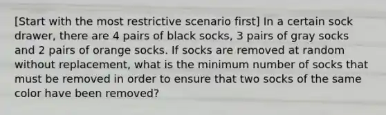 [Start with the most restrictive scenario first] In a certain sock drawer, there are 4 pairs of black socks, 3 pairs of gray socks and 2 pairs of orange socks. If socks are removed at random without replacement, what is the minimum number of socks that must be removed in order to ensure that two socks of the same color have been removed?