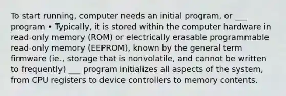 To start running, computer needs an initial program, or ___ program • Typically, it is stored within the computer hardware in read-only memory (ROM) or electrically erasable programmable read-only memory (EEPROM), known by the general term firmware (ie., storage that is nonvolatile, and cannot be written to frequently) ___ program initializes all aspects of the system, from CPU registers to device controllers to memory contents.