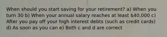 When should you start saving for your retirement? a) When you turn 30 b) When your annual salary reaches at least 40,000 c) After you pay off your high interest debts (such as credit cards) d) As soon as you can e) Both c and d are correct