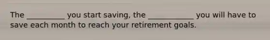 The __________ you start saving, the ____________ you will have to save each month to reach your retirement goals.