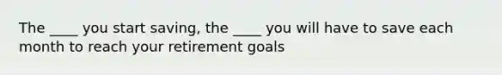 The ____ you start saving, the ____ you will have to save each month to reach your retirement goals