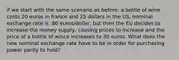 if we start with the same scenario as before: a bottle of wine costs 20 euros in france and 25 dollars in the US, nominal exchange rate is .80 euros/dollar, but then the EU decides to increase the money supply, causing prices to increase and the price of a bottle of wince increases to 30 euros. What does the new nominal exchange rate have to be in order for purchasing power parity to hold?