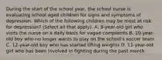 During the start of the school year, the school nurse is evaluating school aged children for signs and symptoms of depression. Which of the following children may be most at risk for depression? (Select all that apply). A. 9-year-old girl who visits the nurse on a daily basis for vague complaints B. 10-year-old boy who no longer wants to play on the school's soccer team C. 12-year-old boy who has started lifting weights D. 11-year-old girl who has been involved in fighting during the past month