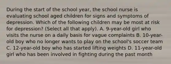 During the start of the school year, the school nurse is evaluating school aged children for signs and symptoms of depression. Which of the following children may be most at risk for depression? (Select all that apply). A. 9-year-old girl who visits the nurse on a daily basis for vague complaints B. 10-year-old boy who no longer wants to play on the school's soccer team C. 12-year-old boy who has started lifting weights D. 11-year-old girl who has been involved in fighting during the past month