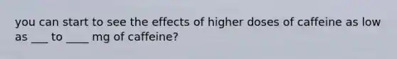 you can start to see the effects of higher doses of caffeine as low as ___ to ____ mg of caffeine?