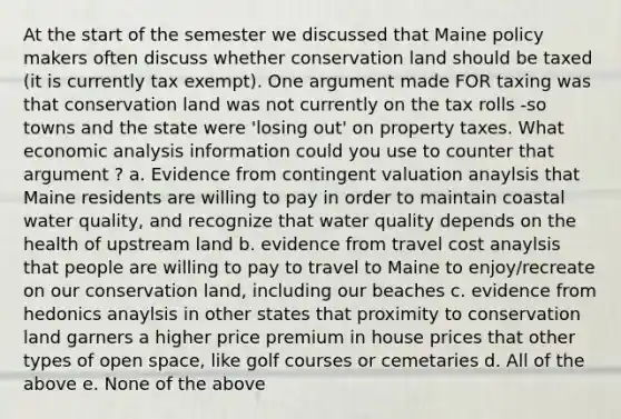 At the start of the semester we discussed that Maine policy makers often discuss whether conservation land should be taxed (it is currently tax exempt). One argument made FOR taxing was that conservation land was not currently on the tax rolls -so towns and the state were 'losing out' on property taxes. What economic analysis information could you use to counter that argument ? a. Evidence from contingent valuation anaylsis that Maine residents are willing to pay in order to maintain coastal water quality, and recognize that water quality depends on the health of upstream land b. evidence from travel cost anaylsis that people are willing to pay to travel to Maine to enjoy/recreate on our conservation land, including our beaches c. evidence from hedonics anaylsis in other states that proximity to conservation land garners a higher price premium in house prices that other types of open space, like golf courses or cemetaries d. All of the above e. None of the above