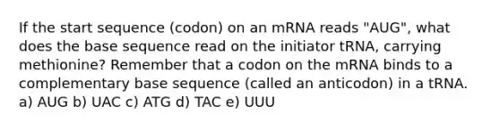 If the start sequence (codon) on an mRNA reads "AUG", what does the base sequence read on the initiator tRNA, carrying methionine? Remember that a codon on the mRNA binds to a complementary base sequence (called an anticodon) in a tRNA. a) AUG b) UAC c) ATG d) TAC e) UUU