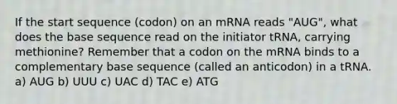 If the start sequence (codon) on an mRNA reads "AUG", what does the base sequence read on the initiator tRNA, carrying methionine? Remember that a codon on the mRNA binds to a complementary base sequence (called an anticodon) in a tRNA. a) AUG b) UUU c) UAC d) TAC e) ATG