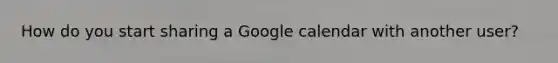 How do you start sharing a Google calendar with another user?